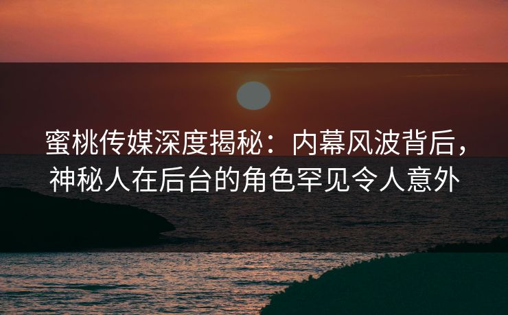 蜜桃传媒深度揭秘：内幕风波背后，神秘人在后台的角色罕见令人意外