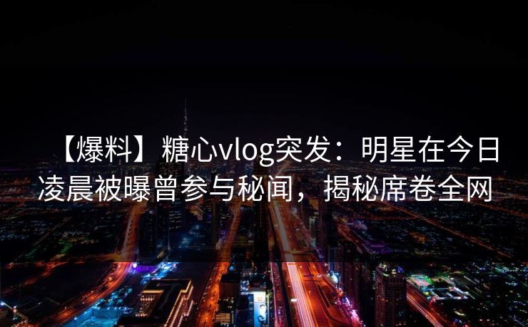 【爆料】糖心vlog突发：明星在今日凌晨被曝曾参与秘闻，揭秘席卷全网