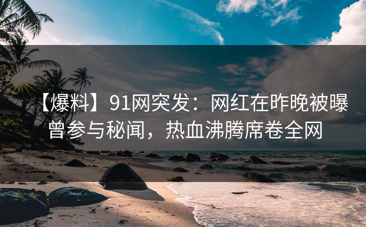 【爆料】91网突发：网红在昨晚被曝曾参与秘闻，热血沸腾席卷全网