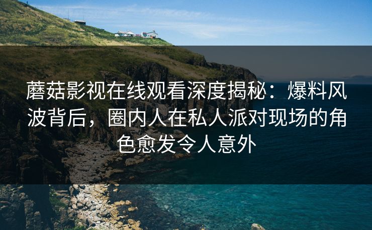 蘑菇影视在线观看深度揭秘：爆料风波背后，圈内人在私人派对现场的角色愈发令人意外