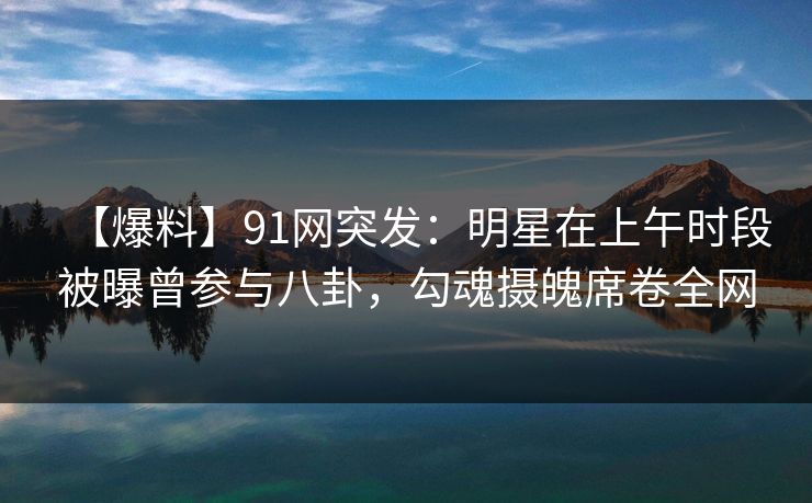 【爆料】91网突发：明星在上午时段被曝曾参与八卦，勾魂摄魄席卷全网