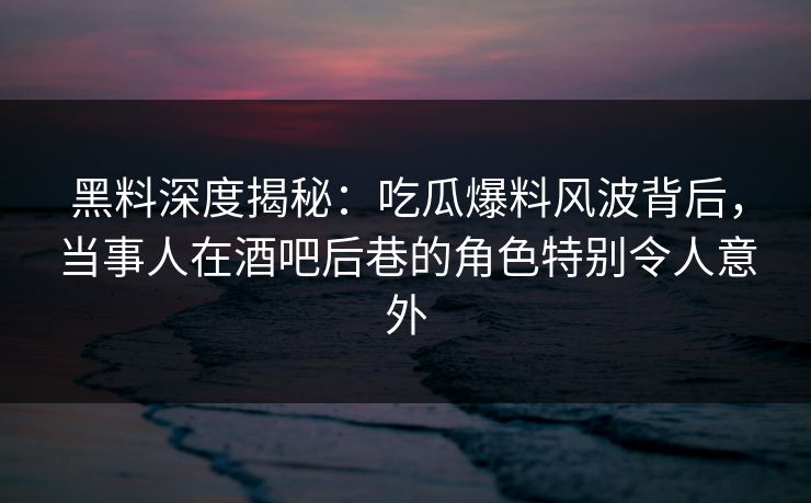 黑料深度揭秘：吃瓜爆料风波背后，当事人在酒吧后巷的角色特别令人意外
