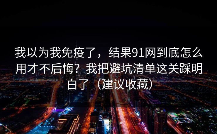 我以为我免疫了，结果91网到底怎么用才不后悔？我把避坑清单这关踩明白了（建议收藏）