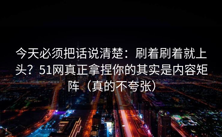 今天必须把话说清楚：刷着刷着就上头？51网真正拿捏你的其实是内容矩阵（真的不夸张）