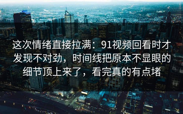 这次情绪直接拉满：91视频回看时才发现不对劲，时间线把原本不显眼的细节顶上来了，看完真的有点堵