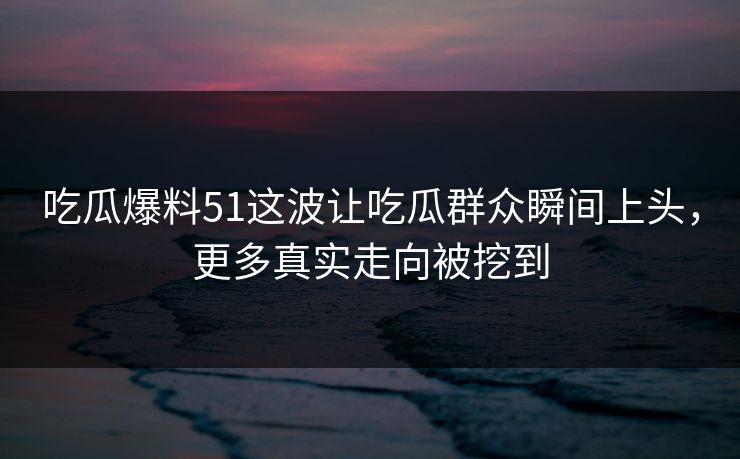 吃瓜爆料51这波让吃瓜群众瞬间上头，更多真实走向被挖到